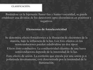 CLASIFICACIÓN.


   Basándose en la hipótesis: llama=luz y humo=oscuridad, se puede
establecer una división de los detectores opto electrónicos en positivos y
                                negativos.

                    Elementos de fotoelectricidad

  Se denomina efecto fotoeléctrico a la liberación de electrones de la
      materia, bajo la influencia de la luz. Los foto efectos en los
          semiconductores pueden subdividirse en dos tipos:
   Efecto foto conductivo. La conductividad eléctrica de una barra
          semiconductora depende de la intensidad de la luz.
   Foto efecto de unión. La corriente que circula por una unión p-n
   polarizada inversamente, está determinada por la intensidad de la
                              iluminación.
 