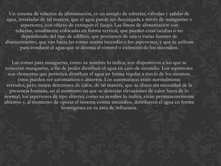 Un sistema de tuberías de alimentación, es un arreglo de tuberías, válvulas y salidas de
 agua, instaladas de tal manera, que el agua puede ser descargada a través de mangueras o
        aspersores, con objeto de extinguir el fuego. Las líneas de alimentación son
     tuberías, usualmente colocadas en forma vertical, que pueden estar ocultas o no
        dependiendo del tipo de edificio, que provienen de una o varias fuentes de
abastecimiento, que van hacia las tomas contra incendio o los aspersores, y que se utilizan
        para conducir el agua que se destina al control o extinción de los incendios.

    Las tomas para mangueras, como su nombre lo indica, son dispositivos a los que se
 conectan mangueras, a fin de poder distribuir el agua en caso de incendio. Los aspersores
  son elementos que permiten distribuir el agua en forma regular a través de los mismos;
       éstos pueden ser automáticos o abiertos. Los automáticos están normalmente
 cerrados, pero tienen detectores de calor, de tal manera, que se abren sin necesidad de la
   presencia humana, en el momento en que se detectan elevaciones de calor fuera de lo
normal; los aspersores de tipo abierto, como su nombre lo indica, están permanentemente
abiertos y, al momento de operar el sistema contra incendios, distribuyen el agua en forma
                           homogénea en su área de influencia.
 