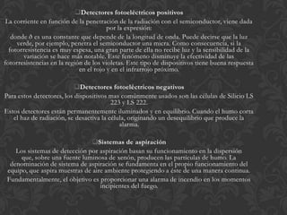 Detectores fotoeléctricos positivos
 La corriente en función de la penetración de la radiación con el semiconductor, viene dada
                                        por la expresión:
   donde ð es una constante que depende de la longitud de onda. Puede decirse que la luz
     verde, por ejemplo, penetra el semiconductor una micra. Como consecuencia, si la
  fotorresistencia es muy espesa, una gran parte de ella no recibe luz y la sensibilidad de la
       variación se hace más notable. Este fenómeno disminuye la efectividad de las
fotorresistencias en la región de los violetas. Este tipo de dispositivos tiene buena respuesta
                             en el rojo y en el infrarrojo próximo.

                           Detectores fotoeléctricos negativos
Para estos detectores, los dispositivos mas comúnmente usados son las células de Silicio LS
                                         223 y LS 222.
Estos detectores están permanentemente iluminados y en equilibrio. Cuando el humo corta
   el haz de radiación, se desactiva la célula, originando un desequilibrio que produce la
                                            alarma.

                                Sistemas de aspiración
    Los sistemas de detección por aspiración basan su funcionamiento en la dispersión
      que, sobre una fuente luminosa de xenón, producen las partículas de humo. La
  denominación de sistema de aspiración se fundamenta en el propio funcionamiento del
 equipo, que aspira muestras de aire ambiente protegiendo a éste de una manera continua.
 Fundamentalmente, el objetivo es proporcionar una alarma de incendio en los momentos
                                   incipientes del fuego.
 