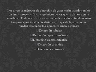 Los diversos métodos de detección de gases están basados en los
  distintos procesos físico y químicos de los que se dispone en la
actualidad. Cada uno de los sistemas de detección se fundamentan
    han principios totalmente distintos, lo que da lugar a que se
          puedan establecer los siguientes cinco sistemas:
                        Detección tubular
                   Detección espectro métrica
                   Detección electro catalítica
                       Detección catalítica
                      Detección electrónica
 