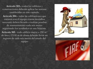 Articulo 103.- todos los edificios y
 construcciones deberán aplicar las normas
         establecidas en este capitulo.
 Articulo 104.- todas las edificaciones que
   cuenten con el equipo contra incendios
 necesario deberá llevarlo a realizar pruebas
     de mantenimiento cada seis meces
 registrando los resultados en una bitácora.
Articulo 105.- todo edificio mayor a 250 m²
de área y 15.00 m de altura deberán llevar un
  registro de cada seis meces del estado del
                    equipo
 
