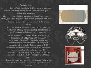 Articulo 106.-
I.-           Los edificios con altura de 15.00 metros, o menos
       deberán contar con extinguidores y señalamientos que
                      indiquen su ubicación.
   II.-        Los edificios, o conjuntos de edificios en un
predio, con altura mayor de 15.00 metros y mayor a 2000 m²:
      a)     Tanque o cisterna con una capacidad de 10 lts por
                                 cada m².
b)         b).- Dos bombas automáticas, una eléctrica y otra de
           combustión interna, exclusivamente para surtir con la
               presión necesaria al sistema contra incendios.
c)         Una red hidráulica con tubería de 100 milímetros (4”)
                de diámetro y 14.2 Kg/cm2 (200 p.s.i.), con
             reducciones a 64 mm (2 ½”) para las tomas, para
             alimentar directa y exclusivamente las mangueras
             contra incendios, dotadas de toma siamesa de 64
           milímetros de diámetro con válvulas de no retorno en
                 ambas entradas, 7.5 cuerdas por cada 25
           milímetros, cople movible y tapón macho. Se colocara
            una toma por cada 90 metros lineales y a 1.00 m de
                                   altura.
d)         Un gabinete por piso que abarcara 30 m de radio. Y en
           caso de aber 2 o mas no deben estar separados a mas
                                 de 60 m.
 