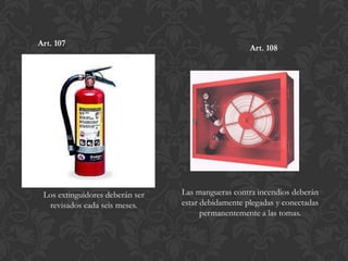 Art. 107
                                                    Art. 108




 Los extinguidores deberán ser   Las mangueras contra incendios deberán
  revisados cada seis meses.     estar debidamente plegadas y conectadas
                                       permanentemente a las tomas.
 