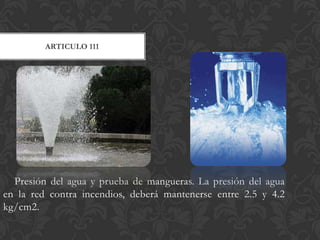 ARTICULO 111




  Presión del agua y prueba de mangueras. La presión del agua
en la red contra incendios, deberá mantenerse entre 2.5 y 4.2
kg/cm2.
 