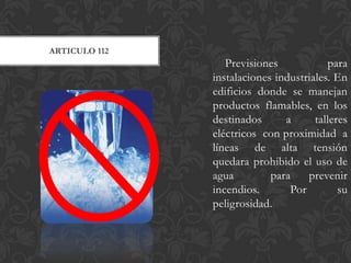 ARTICULO 112
                  Previsiones            para
               instalaciones industriales. En
               edificios donde se manejan
               productos flamables, en los
               destinados      a      talleres
               eléctricos con proximidad a
               líneas de alta tensión
               quedara prohibido el uso de
               agua         para    prevenir
               incendios.       Por         su
               peligrosidad.
 