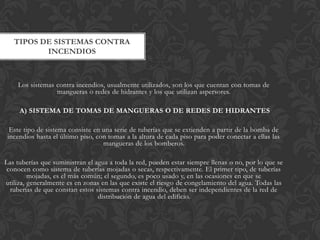 TIPOS DE SISTEMAS CONTRA
          INCENDIOS



    Los sistemas contra incendios, usualmente utilizados, son los que cuentan con tomas de
                 mangueras o redes de hidrantes y los que utilizan aspersores.

     A) SISTEMA DE TOMAS DE MANGUERAS O DE REDES DE HIDRANTES

  Este tipo de sistema consiste en una serie de tuberías que se extienden a partir de la bomba de
 incendios hasta el último piso, con tomas a la altura de cada piso para poder conectar a ellas las
                                   mangueras de los bomberos.

Las tuberías que suministran el agua a toda la red, pueden estar siempre llenas o no, por lo que se
 conocen como sistema de tuberías mojadas o secas, respectivamente. El primer tipo, de tuberías
         mojadas, es el más común; el segundo, es poco usado y, en las ocasiones en que se
utiliza, generalmente es en zonas en las que existe el riesgo de congelamiento del agua. Todas las
  tuberías de que constan estos sistemas contra incendio, deben ser independientes de la red de
                                 distribución de agua del edificio.
 