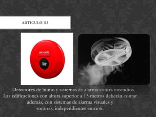 ARTICULO 113




    Detectores de humo y sistemas de alarma contra incendios.
Las edificaciones con altura superior a 15 metros deberán contar
            además, con sistemas de alarma visuales y
                sonoras, independientes entre sí.
 