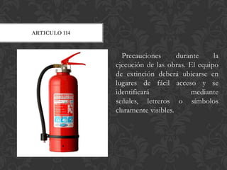 ARTICULO 114



                 Precauciones       durante    la
               ejecución de las obras. El equipo
               de extinción deberá ubicarse en
               lugares de fácil acceso y se
               identificará             mediante
               señales, letreros o símbolos
               claramente visibles.
 