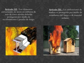 Artículo 115.- Los elementos         Artículo 116.- Las edificaciones de
estructurales de acero en edificios de   madera se protegerán por medio de
    más de cinco niveles deberán         retardantes del fuego o de material
      protegerse por medio de                         aislante.
 recubrimientos a prueba de fuego.
 