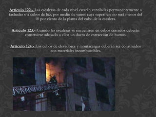 Artículo 122.- Las escaleras de cada nivel estarán ventiladas permanentemente a
fachadas o a cubos de luz, por medio de vanos cuya superficie no será menor del
               10 por ciento de la planta del cubo de la escalera.

 Artículo 123.- Cuando las escaleras se encuentren en cubos cerrados deberán
        construirse adosado a ellos un ducto de extracción de humos.

Artículo 124.- Los cubos de elevadores y montacargas deberán ser construidos
                       con materiales incombustibles.
 