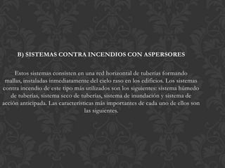 B) SISTEMAS CONTRA INCENDIOS CON ASPERSORES

     Estos sistemas consisten en una red horizontal de tuberías formando
 mallas, instaladas inmediatamente del cielo raso en los edificios. Los sistemas
contra incendio de este tipo más utilizados son los siguientes: sistema húmedo
   de tuberías, sistema seco de tuberías, sistema de inundación y sistema de
acción anticipada. Las características más importantes de cada uno de ellos son
                                  las siguientes.
 