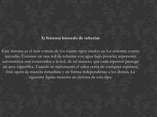 I) Sistema húmedo de tuberías

Este sistema es el más común de los cuatro tipos usados en los sistemas contra
 incendio. Consiste en una red de tuberías con agua bajo presión; aspersores
automáticos son conectados a la red, de tal manera, que cada aspersor protege
un área específica. Cuando se incremento el calor cerca de cualquier aspersor,
  éste opera de manera inmediata y en forma independiente a los demás. La
                siguiente figura muestra un sistema de este tipo.
 