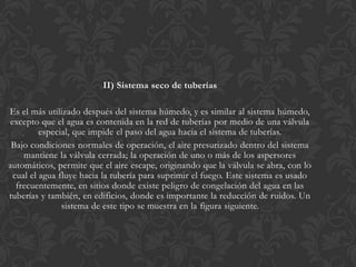 II) Sistema seco de tuberías

Es el más utilizado después del sistema húmedo, y es similar al sistema húmedo,
 excepto que el agua es contenida en la red de tuberías por medio de una válvula
          especial, que impide el paso del agua hacia el sistema de tuberías.
 Bajo condiciones normales de operación, el aire presurizado dentro del sistema
     mantiene la válvula cerrada; la operación de uno o más de los aspersores
automáticos, permite que el aire escape, originando que la válvula se abra, con lo
  cual el agua fluye hacia la tubería para suprimir el fuego. Este sistema es usado
   frecuentemente, en sitios donde existe peligro de congelación del agua en las
tuberías y también, en edificios, donde es importante la reducción de ruidos. Un
                sistema de este tipo se muestra en la figura siguiente.
 