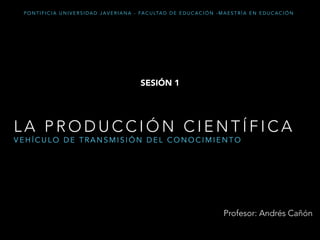 L A P R O D U C C I Ó N C I E N T Í F I C A
V E H Í C U L O D E T R A N S M I S I Ó N D E L C O N O C I M I E N T O
Profesor: Andrés Cañón
P O N T I F I C I A U N I V E R S I D A D J A V E R I A N A - FA C U LTA D D E E D U C A C I Ó N - M A E S T R Í A E N E D U C A C I Ó N
SESIÓN 1
 