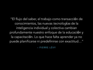 – P I E R R E L É V Y
“El flujo del saber, el trabajo como transacción de
conocimientos, las nuevas tecnologías de la
inteligencia individual y colectiva cambian
profundamente nuestro enfoque de la educación y
la capacitación. Lo que hace falta aprender ya no
puede planificarse ni predefinirse con exactitud…”
 