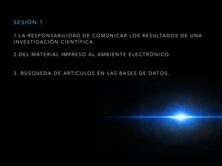 1 . L A R E S P O N S A B I L I D A D D E C O M U N I C A R L O S R E S U LTA D O S D E U N A
I N V E S T I G A C I Ó N C I E N T Í F I C A .
2 . D E L M AT E R I A L I M P R E S O A L A M B I E N T E E L E C T R Ó N I C O .
3 . B Ú S Q U E D A D E A R T Í C U L O S E N L A S B A S E S D E D AT O S .
S E S I Ó N 1
 