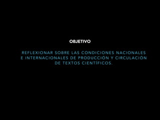 R E F L E X I O N A R S O B R E L A S C O N D I C I O N E S N A C I O N A L E S
E I N T E R N A C I O N A L E S D E P R O D U C C I Ó N Y C I R C U L A C I Ó N
D E T E X T O S C I E N T Í F I C O S .
OBJETIVO
 