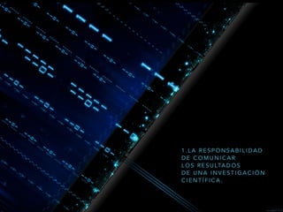 1 . L A R E S P O N S A B I L I D A D
D E C O M U N I C A R
L O S R E S U LTA D O S
D E U N A I N V E S T I G A C I Ó N
C I E N T Í F I C A .
 