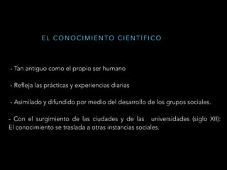 - Tan antiguo como el propio ser humano
- Refleja las prácticas y experiencias diarias
- Asimilado y difundido por medio del desarrollo de los grupos sociales.
- Con el surgimiento de las ciudades y de las universidades (siglo XII):
El conocimiento se traslada a otras instancias sociales.
E L C O N O C I M I E N T O C I E N T Í F I C O
 