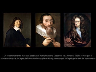 Un tercer momento, hizo que destacaran hombres como Descartes y su método, Kepler lo hizo por el
planteamiento de las leyes de los movimientos planetarios y Newton por las leyes generales del movimiento
 