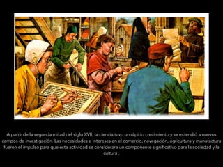 A partir de la segunda mitad del siglo XVII, la ciencia tuvo un rápido crecimiento y se extendió a nuevos
campos de investigación. Las necesidades e intereses en el comercio, navegación, agricultura y manufactura
fueron el impulso para que esta actividad se considerara un componente significativo para la sociedad y la
cultura .
 