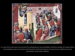 La nueva forma de crear conocimiento fue adoptada por las sociedades científicas creadas al margen de las
universidades, pues en el sistema de educación oficial de la época, las estructuras académicas aún se
remontaban al período medieval.
 