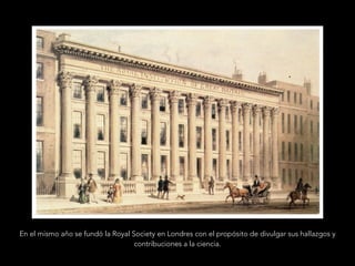 En el mismo año se fundó la Royal Society en Londres con el propósito de divulgar sus hallazgos y
contribuciones a la ciencia.
 