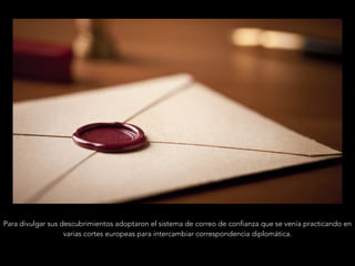 Para divulgar sus descubrimientos adoptaron el sistema de correo de confianza que se venía practicando en
varias cortes europeas para intercambiar correspondencia diplomática.
 