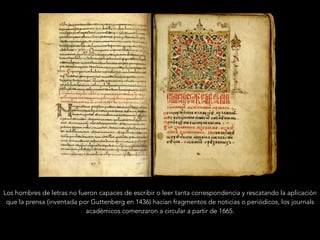 Los hombres de letras no fueron capaces de escribir o leer tanta correspondencia y rescatando la aplicación
que la prensa (inventada por Guttenberg en 1436) hacían fragmentos de noticias o periódicos, los journals
académicos comenzaron a circular a partir de 1665.
 