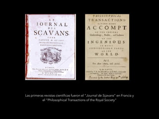 Las primeras revistas científicas fueron el “Journal de Sçavans” en Francia y
el “Philosophical Transactions of the Royal Society”
 