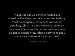 S A B B AT I N I 1 9 9 9
“Cada vez que un científico finaliza una
investigación, tiene que divulgar sus resultados y
conclusiones para el resto de la comunidad
científica; sólo así la ciencia funciona: como un
complejo sistema social con sus propios canales
de comunicación, ritos, valores, normas, reglas y
principios éticos escritos y no escritos”.
 