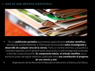 • “Es una publicación periódica que presenta especialmente artículos cientíﬁcos,
escritos por autores diferentes, e información de actualidad sobre investigación y
desarrollo de cualquier área de la ciencia. Tiene un nombre distintivo, y se publica a
intervalos regulares, por lo general varias veces al año, y cada entrega está numerada
o fechada consecutivamente. Su componente básico, el artículo cientíﬁco, es un
escrito en prosa, de regular extensión, publicado como una contribución al progreso
de una ciencia y arte”
• Organización de las Naciones Unidas para la Educación, la Ciencia y la Cultura
1 . Q U É E S U N A R E V I S TA C I E N T Í F I C A ?
 
