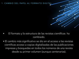 • El formato y la estructura de las revistas científicas ha
cambiado.
• El cambio más significativo se dio en el acceso a las revistas
científicas acceso a copias digitalizadas de las publicaciones
impresas y búsquedas en todos los números de una revista
desde su primer volumen (aunque centenarias).
1 . C A M B I O D E L PA P E L A L F O R M A T O D I G I TA L
 