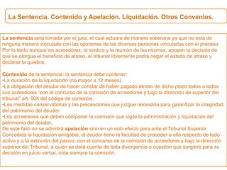 La Sentencia. Contenido y Apelación. Liquidación. Otros Convenios.
La sentencia será tomada por el juez, el cual actuara de manera soberana ya que no esta de
ninguna manera vinculado con las opiniones de las diversas personas vinculadas con el proceso.
Por lo tanto aunque los acreedores, el sindico y la reunión de los mismos, apoyen la decisión de
que se otorgue el beneficio de atraso, el tribunal libremente podrá negar el estado de atraso y
declarar la quiebra.
Contenido de la sentencia: la sentencia debe contener:
•La duración de la liquidación (no mayor a 12 meses).
•La obligación del deudor de hacer constar de haber pagado dentro de dicho plazo todos a todos
sus acreedores “con el concurso de la comisión de acreedores y bajo la dirección de superior del
tribunal” art. 904 del código de comercio.
•Las medidas conservatorias y las precauciones que juzgue necesaria para garantizar la integridad
del patrimonio del deudor.
•Los acreedores que deben componer la comisión que vigile la administración y liquidación del
patrimonio del deudor.
De este fallo no se admitirá apelación sino en un solo efecto para ante el Tribunal Superior.
Concedida la liquidación amigable, el deudor tiene la facultad de proceder a ella respecto de todo
activo y a la extinción del pasivo, con el concurso de la comisión de acreedores y bajo la dirección
superior del Tribunal, a quien se dará cuenta de toda divergencia o cuestión que surgiere para su
decisión en juicio verbal, oída siempre la comisión.
 