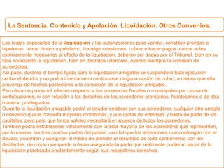 La Sentencia. Contenido y Apelación. Liquidación. Otros Convenios.
Las reglas especiales de la liquidación y las autorizaciones para vender, constituir prendas e
hipotecas, tomar dinero a préstamo, transigir cuestiones, cobrar o hacer pagos u otros actos
estrictamente necesarios al efecto de la liquidación, deberán ser dadas por el Tribunal, bien en su
fallo acordando la liquidación, bien en decretos ulteriores, oyendo siempre la comisión de
acreedores.
Así pues, durante el tiempo fijado para la liquidación amigable se suspenderá toda ejecución
contra el deudor y no podrá intentarse ni continuarse ninguna acción de cobro, a menos que ella
provenga de hechos posteriores a la concesión de la liquidación amigable.
Pero ésta no producirá efectos respecto a las acreencias fiscales o municipales por causa de
contribuciones, ni con relación a los derechos de los acreedores prendarios, hipotecarios o de otra
manera, privilegiados.
Durante la liquidación amigable podrá el deudor celebrar con sus acreedores cualquier otro arreglo
o convenio que le conceda mayores moratorias, y aun quitas de intereses y hasta de parte de los
capitales: pero para que tenga validez necesitará el acuerdo de todos los acreedores.
También podrá establecerse válidamente con la sola mayoría de los acreedores que representen,
por lo menos, las tres cuartas partes del pasivo, con tal que los acreedores que contengan con el
deudor, acuerden y aseguren el medio de atender al resultado de toda controversia con los
disidentes, de modo que quede a éstos asegurada la parte que realmente pudieran sacar de la
liquidación practicada prudentemente según sus respectivos derechos.
 