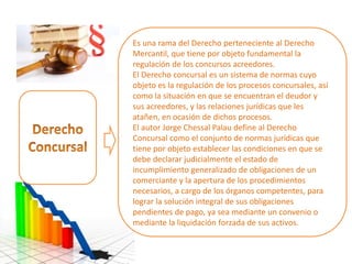 Es una rama del Derecho perteneciente al Derecho
Mercantil, que tiene por objeto fundamental la
regulación de los concursos acreedores.
El Derecho concursal es un sistema de normas cuyo
objeto es la regulación de los procesos concursales, así
como la situación en que se encuentran el deudor y
sus acreedores, y las relaciones jurídicas que les
atañen, en ocasión de dichos procesos.
El autor Jorge Chessal Palau define al Derecho
Concursal como el conjunto de normas jurídicas que
tiene por objeto establecer las condiciones en que se
debe declarar judicialmente el estado de
incumplimiento generalizado de obligaciones de un
comerciante y la apertura de los procedimientos
necesarios, a cargo de los órganos competentes, para
lograr la solución integral de sus obligaciones
pendientes de pago, ya sea mediante un convenio o
mediante la liquidación forzada de sus activos.
 