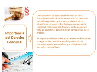La importancia de este Derecho radica en que
pretende evitar la situación de crisis en las personas
naturales o jurídicas y una vez constatada dicha
situación se propone enfrentarla para conservar la
viabilidad económica del deudor y particularmente
trata de cautelar el derecho de los acreedores en ese
proceso.
Sin la presencia de este Derecho existiera dificultad en
la negociación, canibilizacion del patrimonio de
empresas, quiebras en cadena y probablemente de
mercados monopólicos.
 
