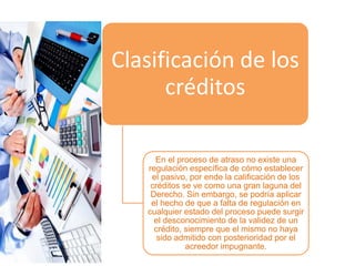 Clasificación de los
créditos
En el proceso de atraso no existe una
regulación específica de cómo establecer
el pasivo, por ende la calificación de los
créditos se ve como una gran laguna del
Derecho. Sin embargo, se podría aplicar
el hecho de que a falta de regulación en
cualquier estado del proceso puede surgir
el desconocimiento de la validez de un
crédito, siempre que el mismo no haya
sido admitido con posterioridad por el
acreedor impugnante.
 