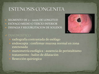  SEGMENTO DE 2 – 20cm DE LONGITUD
 ESÓFAGO MEDIO O TERCIO INFERIOR
 DISFAGIA Y REGURGITACION DE SOLIDOS
 DIAGNOSTICO
 radiografía contrastada de esófago
 endoscopia : confirmar mucosa normal en zona
estenosada
 manometría esofágica : ausencia de peristaltismo
 tratamiento : balón de dilatación
 Resección quirúrgica
 