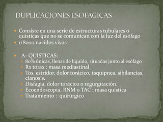  Consiste en una serie de estructuras tubulares o
quísticas que no se comunican con la luz del esófago
 1/8000 nacidos vivos
 . A- QUISTICAS:
 80% únicas, llenas de líquido, situadas junto al esófago
 Rx tórax : masa mediastinal
 Tos, estridor, dolor torácico, taquipnea, sibilancias,
cianosis.
 Disfagia, dolor torácico o regurgitación.
 Ecoendoscopia, RNM o TAC : masa quística
 Tratamiento : quirúrgico
 