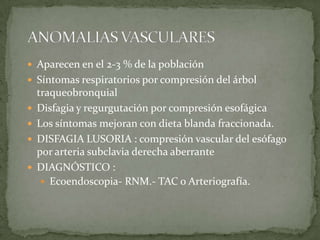  Aparecen en el 2-3 % de la población
 Síntomas respiratorios por compresión del árbol
traqueobronquial
 Disfagia y regurgutación por compresión esofágica
 Los síntomas mejoran con dieta blanda fraccionada.
 DISFAGIA LUSORIA : compresión vascular del esófago
por arteria subclavia derecha aberrante
 DIAGNÓSTICO :
 Ecoendoscopia- RNM.- TAC o Arteriografía.
 