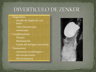  Diagnóstico
 estudio de deglución con
bario
 video fluoroscopia
 endoscopia
 Complicaciones
 Fístulas.
 Mediastinitis
 Lesión del laringeo recurrente
 Tratamiento
 miotomía cricofaríngea +
 diverticulectomía
 Diverículopexia
 
