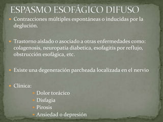  Contracciones múltiples espontáneas o inducidas por la
deglución.
 Trastorno aislado o asociado a otras enfermedades como:
colagenosis, neuropatía diabetica, esofagitis por reflujo,
obstrucción esofágica, etc.
 Existe una degeneración parcheada localizada en el nervio
 Clínica:
 Dolor torácico
 Disfagia
 Pirosis
 Ansiedad o depresión
 