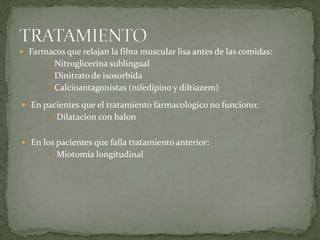  Farmacos que relajan la fibra muscular lisa antes de las comidas:
 Nitroglicerina sublingual
 Dinitrato de isosorbida
 Calcioantagonistas (nifedipino y diltiazem)
 En pacientes que el tratamiento farmacologico no funciono:
 Dilatacion con balon
 En los pacientes que falla tratamiento anterior:
 Miotomia longitudinal
 