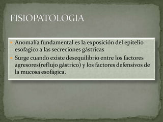  Anomalía fundamental es la exposición del epitelio
esofagico a las secreciones gástricas
 Surge cuando existe desequilibrio entre los factores
agresores(reflujo gástrico) y los factores defensivos de
la mucosa esofágica.
 