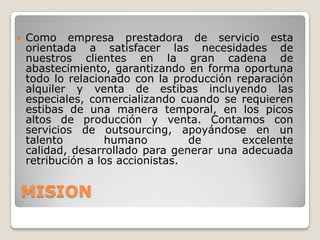    Como empresa prestadora de servicio esta
    orientada a satisfacer las necesidades de
    nuestros clientes en la gran cadena de
    abastecimiento, garantizando en forma oportuna
    todo lo relacionado con la producción reparación
    alquiler y venta de estibas incluyendo las
    especiales, comercializando cuando se requieren
    estibas de una manera temporal, en los picos
    altos de producción y venta. Contamos con
    servicios de outsourcing, apoyándose en un
    talento         humano         de      excelente
    calidad, desarrollado para generar una adecuada
    retribución a los accionistas.


MISION
 