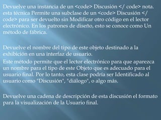 Devuelve una instancia de un <code> Discusión </ code> nota. 
esta técnica Permite una subclase de un <code> Discusión </ 
code> para ser devuelto sin Modificar otro código en el lector 
electrónico. En los patrones de diseño, esto se conoce como Un 
método de fábrica. 
Devuelve el nombre del tipo de este objeto destinado a la 
exhibición en una interfaz de usuario. 
Este método permite que el lector electrónico para que aparezca 
un nombre para el tipo de este Objeto que es adecuado para el 
usuario final. Por lo tanto, esta clase podría ser Identificado al 
usuario como "Discusión", "diálogo", o algo más. 
Devuelve una cadena de descripción de esta discusión el formato 
para la visualización de la Usuario final. 
 
