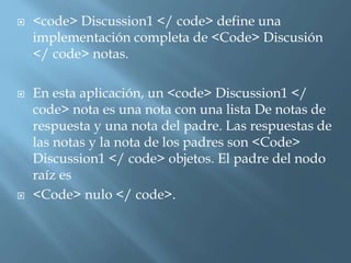  <code> Discussion1 </ code> define una 
implementación completa de <Code> Discusión 
</ code> notas. 
 En esta aplicación, un <code> Discussion1 </ 
code> nota es una nota con una lista De notas de 
respuesta y una nota del padre. Las respuestas de 
las notas y la nota de los padres son <Code> 
Discussion1 </ code> objetos. El padre del nodo 
raíz es 
 <Code> nulo </ code>. 
 