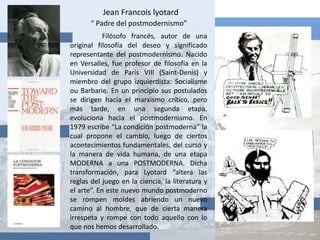 Jean Francois lyotard“ Padre del postmodernismo” Filósofo francés, autor de una original filosofía del deseo y significado representante del postmodernismo. Nacido en Versalles, fue profesor de filosofía en la Universidad de París VIII (Saint-Denis) y miembro del grupo izquierdista: Socialisme ou Barbarie. En un principio sus postulados se dirigen hacia el marxismo crítico, pero más tarde, en una segunda etapa, evoluciona hacia el postmodernismo. En 1979 escribe “La condición postmoderna” la cual propone el cambio, luego de ciertos acontecimientos fundamentales, del curso y la manera de vida humana, de una etapa MODERNA a una POSTMODERNA. Dicha transformación, para Lyotard “altera las reglas del juego en la ciencia, la literatura y el arte”. En este nuevo mundo postmoderno se rompen moldes abriendo un nuevo camino al hombre, que de cierta manera irrespeta y rompe con todo aquello con lo que nos hemos desarrollado.