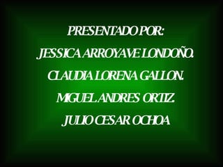 PRESENTADO POR: JESSICA ARROYAVE LONDOÑO. CLAUDIA LORENA GALLON. MIGUEL ANDRES ORTIZ. JULIO CESAR OCHOA 